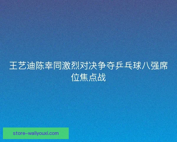 王艺迪陈幸同激烈对决争夺乒乓球八强席位焦点战 王艺迪陈幸同激烈对决争夺乒乓球八强席位焦点战