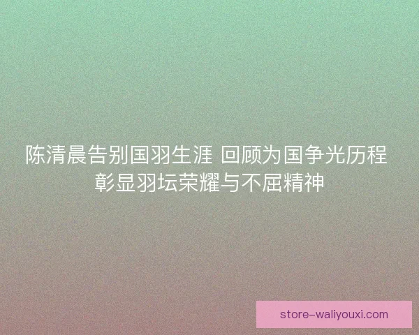 陈清晨告别国羽生涯 回顾为国争光历程 彰显羽坛荣耀与不屈精神 陈清晨告别国羽生涯 回顾为国争光历程 彰显羽坛荣耀与不屈精神