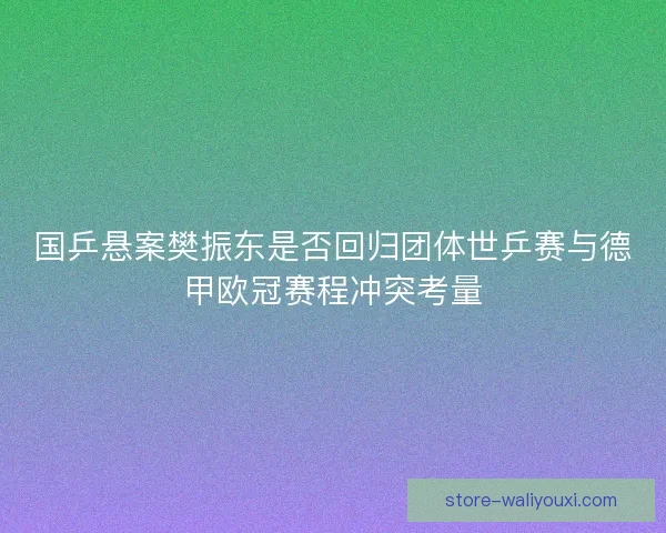 国乒悬案樊振东是否回归团体世乒赛与德甲欧冠赛程冲突考量 国乒悬案樊振东是否回归团体世乒赛与德甲欧冠赛程冲突考量