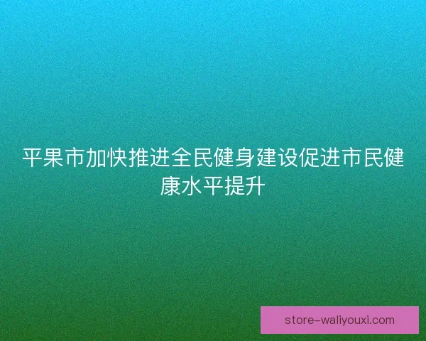 平果市加快推进全民健身建设促进市民健康水平提升 平果市加快推进全民健身建设促进市民健康水平提升