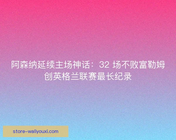 阿森纳延续主场神话：32 场不败富勒姆创英格兰联赛最长纪录