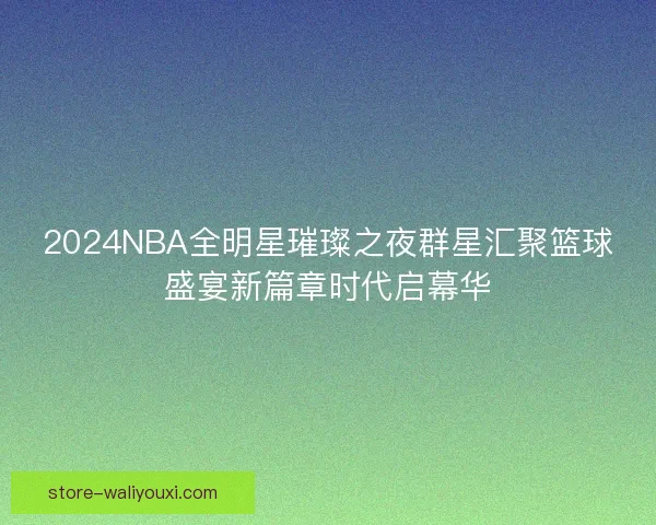 2024NBA全明星璀璨之夜群星汇聚篮球盛宴新篇章时代启幕华