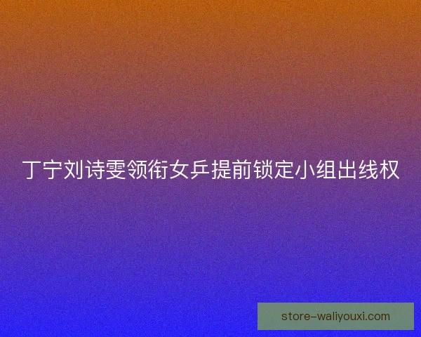 丁宁刘诗雯领衔女乒提前锁定小组出线权
