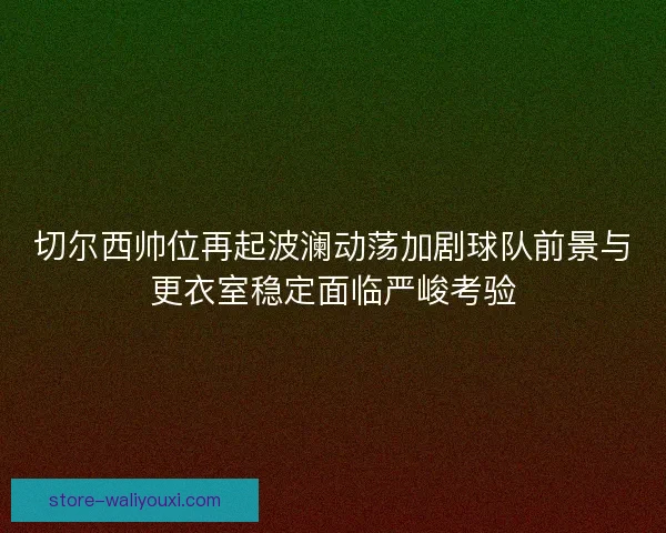 切尔西帅位再起波澜动荡加剧球队前景与更衣室稳定面临严峻考验