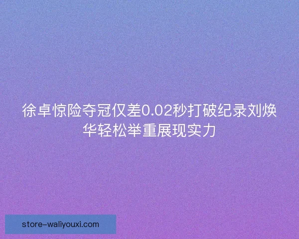 徐卓惊险夺冠仅差0.02秒打破纪录刘焕华轻松举重展现实力