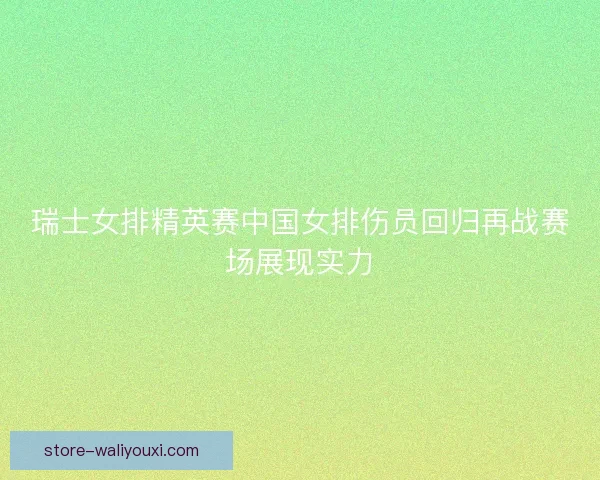 瑞士女排精英赛中国女排伤员回归再战赛场展现实力