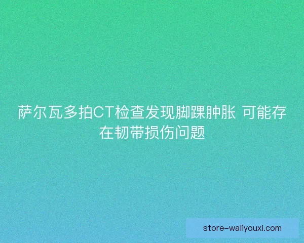 萨尔瓦多拍CT检查发现脚踝肿胀 可能存在韧带损伤问题