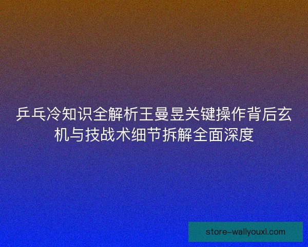 乒乓冷知识全解析王曼昱关键操作背后玄机与技战术细节拆解全面深度 乒乓冷知识全解析王曼昱关键操作背后玄机与技战术细节拆解全面深度