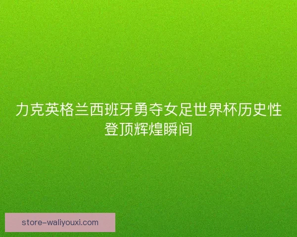 力克英格兰西班牙勇夺女足世界杯历史性登顶辉煌瞬间 力克英格兰西班牙勇夺女足世界杯历史性登顶辉煌瞬间