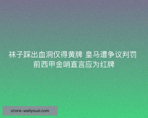 袜子踩出血洞仅得黄牌 皇马遭争议判罚 前西甲金哨直言应为红牌 袜子踩出血洞仅得黄牌 皇马遭争议判罚 前西甲金哨直言应为红牌