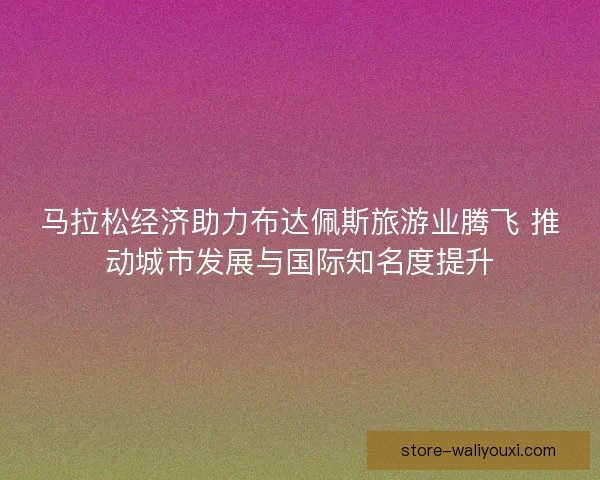 马拉松经济助力布达佩斯旅游业腾飞 推动城市发展与国际知名度提升