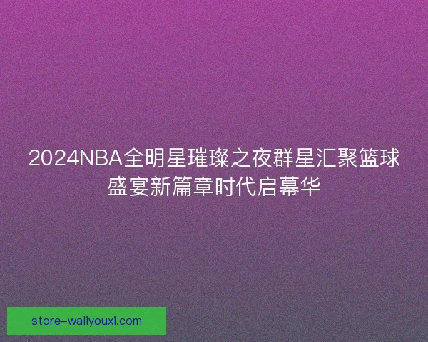 2024NBA全明星璀璨之夜群星汇聚篮球盛宴新篇章时代启幕华 2024NBA全明星璀璨之夜群星汇聚篮球盛宴新篇章时代启幕华