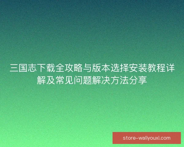 三国志下载全攻略与版本选择安装教程详解及常见问题解决方法分享