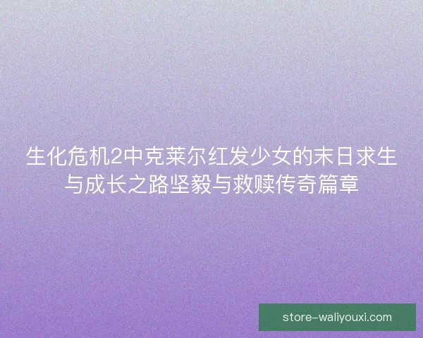 生化危机2中克莱尔红发少女的末日求生与成长之路坚毅与救赎传奇篇章