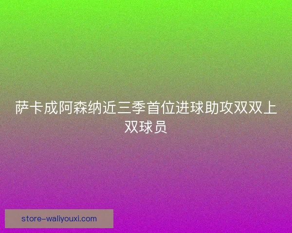 萨卡成阿森纳近三季首位进球助攻双双上双球员