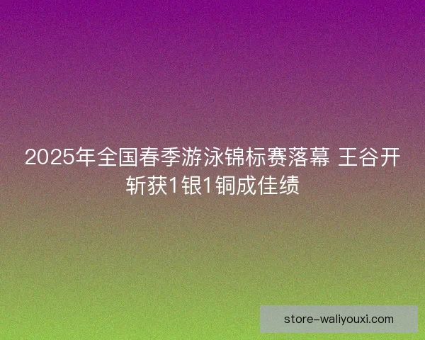 2025年全国春季游泳锦标赛落幕 王谷开斩获1银1铜成佳绩 2025年全国春季游泳锦标赛落幕 王谷开斩获1银1铜成佳绩