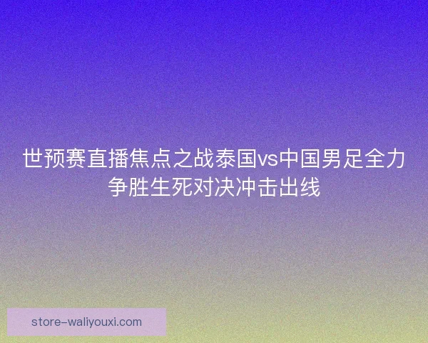 世预赛直播焦点之战泰国vs中国男足全力争胜生死对决冲击出线 世预赛直播焦点之战泰国vs中国男足全力争胜生死对决冲击出线